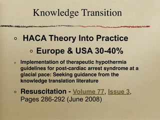 Knowledge Transition

HACA Theory Into Practice
      Europe & USA 30-40%
Implementation of therapeutic hypothermia
guidelines for post-cardiac arrest syndrome at a
glacial pace: Seeking guidance from the
knowledge translation literature

Resuscitation - Volume 77, Issue 3,
Pages 286-292 (June 2008)
 