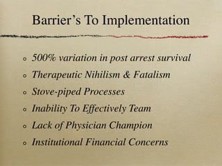 Barrier’s To Implementation

500% variation in post arrest survival
Therapeutic Nihilism & Fatalism
Stove-piped Processes
Inability To Effectively Team
Lack of Physician Champion
Institutional Financial Concerns
 