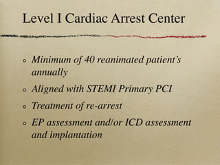 Level I Cardiac Arrest Center

 Minimum of 40 reanimated patient’s
 annually
 Aligned with STEMI Primary PCI
 Treatment of re-arrest
 EP assessment and/or ICD assessment
 and implantation
 