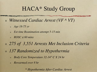 HACA* Study Group
Witnessed Cardiac Arrest (VF ^ VT)
  Age 18-75 yr
  Est time Reanimation attempt 5-15 min
  ROSC ≤ 60 mins

275 of 3,551 Arrests Met Inclusion Criteria
137 Randomized to Hypothermia
  Body Core Temperature 32-34° C X 24 hr
  Rewarmed over 8 hr

           * Hypothermia After Cardiac Arrest
 