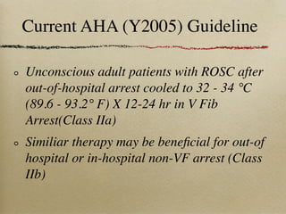 Current AHA (Y2005) Guideline

Unconscious adult patients with ROSC after
out-of-hospital arrest cooled to 32 - 34 °C
(89.6 - 93.2° F) X 12-24 hr in V Fib
Arrest(Class IIa)
Similiar therapy may be beneﬁcial for out-of
hospital or in-hospital non-VF arrest (Class
IIb)
 