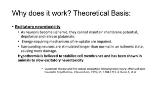 Why does it work? Theoretical Basis:
• Excitatory neurotoxicity
• As neurons become ischemic, they cannot maintain membrane potential,
depolarize and release glutamate.
• Energy-requiring mechanisms of re-uptake are impaired.
• Surrounding neurons are stimulated longer than normal in an ischemic state,
causing more damage.
Hypothermia is believed to stabilize cell membranes and has been shown in
animals to slow excitatory neurotoxicity
• Glutamate release and free radical production following brain injury: effects of posttraumatic hypothermia. J Neurochem, 1995; 65: 1704-1711. 4. Busto R, et al

 
