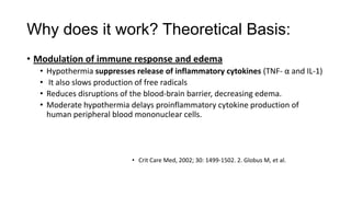 Why does it work? Theoretical Basis:
• Modulation of immune response and edema
•
•
•
•

Hypothermia suppresses release of inflammatory cytokines (TNF- α and IL-1)
It also slows production of free radicals
Reduces disruptions of the blood-brain barrier, decreasing edema.
Moderate hypothermia delays proinflammatory cytokine production of
human peripheral blood mononuclear cells.

• Crit Care Med, 2002; 30: 1499-1502. 2. Globus M, et al.

 