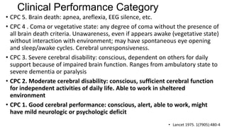 Clinical Performance Category
• CPC 5. Brain death: apnea, areflexia, EEG silence, etc.
• CPC 4 . Coma or vegetative state: any degree of coma without the presence of
all brain death criteria. Unawareness, even if appears awake (vegetative state)
without interaction with environment; may have spontaneous eye opening
and sleep/awake cycles. Cerebral unresponsiveness.
• CPC 3. Severe cerebral disability: conscious, dependent on others for daily
support because of impaired brain function. Ranges from ambulatory state to
severe dementia or paralysis
• CPC 2. Moderate cerebral disability: conscious, sufficient cerebral function
for independent activities of daily life. Able to work in sheltered
environment
• CPC 1. Good cerebral performance: conscious, alert, able to work, might
have mild neurologic or psychologic deficit
• Lancet 1975. 1(7905):480-4

 