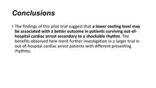 Conclusions
• The findings of this pilot trial suggest that a lower cooling level may
be associated with a better outcome in patients surviving out-ofhospital cardiac arrest secondary to a shockable rhythm. The
benefits observed here merit further investigation in a larger trial in
out-of-hospital cardiac arrest patients with different presenting
rhythms.

 