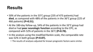 Results
• 50% of the patients in the 33°C group (235 of 473 patients) had
died, as compared with 48% of the patients in the 36°C group (225 of
466 patients) (P=0.51).
• At the 180-day follow-up, 54% of the patients in the 33°C group had
died or had poor neurologic function according to the CPC, as
compared with 52% of patients in the 36°C (P=0.78).
• In the analysis using the modified Rankin scale, the comparable rate
was 52% in both groups (P=0.87).
• The results of analyses adjusted for known prognostic factors were similar.

 