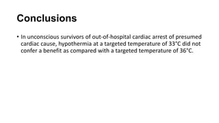 Conclusions
• In unconscious survivors of out-of-hospital cardiac arrest of presumed
cardiac cause, hypothermia at a targeted temperature of 33°C did not
confer a benefit as compared with a targeted temperature of 36°C.

 