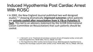 Induced Hypothermia Post Cardiac Arrest
With ROSC
• In 2002, the New England Journal published two well designed
studies 1,2 showing dramatically improved outcomes when patients
are actively cooled after resuscitation from V. Fib or Pulseless V.
Tach. This led to an advisory statement by the ILCOR (International
Liaison Committee on Resuscitation) that such patients should be
cooled.

• 1. Bernard S. et al. Treatment of comatose survivors of out-of-hospital cardiac arrest with
induced hypothermia. NEJM 2002, Feb 21; 346(8): 557-563.
• 2. The Hypothermia After Cardiac Arrest Study Group. Mild therapeutic hypothermia to
improve the neurologic outcome after cardiac arrest. NEJM 2002, Feb 21; 346(8): 549-556.

 