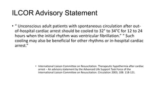 ILCOR Advisory Statement
• “ Unconscious adult patients with spontaneous circulation after outof-hospital cardiac arrest should be cooled to 32° to 34°C for 12 to 24
hours when the initial rhythm was ventricular fibrillation.” “ Such
cooling may also be beneficial for other rhythms or in-hospital cardiac
arrest.”

• International Liaison Committee on Resuscitation. Therapeutic hypothermia after cardiac
arrest – An advisory statement by the Advanced Life Support Task Force of the
International Liaison Committee on Resuscitation. Circulation 2003; 108: 118-121.

 