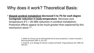 Why does it work? Theoretical Basis:
• Slowed cerebral metabolism decreased 5 to 7% for each degree
Centigrade reduction in body temperature. Decrease core
temperature 4°C = 20-28% reduction in cerebral metabolism.
Protective effects appear to be much greater than explained by this
mechanism alone 1,2 .

1. Milde LN. Clinical use of mild hypothermia for brain protection: a dream revisited. J.
Neurosurg Anesth 1992; 4: 211-215.
2. Small DL, et al. Biology of ischemic cerebral cell death. Prog Cardiovasc Dis, 1999; 42:
185-207.

 