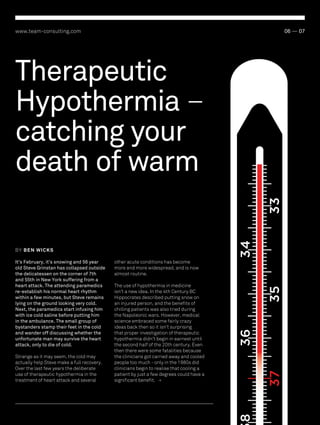 www.team-consulting.com

06 — 07

34

33

Therapeutic
Hypothermia –
catching your
death of warm
BY BEN W ICKS

35
36

The use of hypothermia in medicine
isn’t a new idea. In the 4th Century BC
Hippocrates described putting snow on
an injured person, and the benefits of
chilling patients was also tried during
the Napoleonic wars. However, medical
science embraced some fairly crazy
ideas back then so it isn’t surprising
that proper investigation of therapeutic
hypothermia didn’t begin in earnest until
the second half of the 20th century. Even
then there were some fatalities because
the clinicians got carried away and cooled
people too much - only in the 1980s did
clinicians begin to realise that cooling a
patient by just a few degrees could have a
significant benefit. >

37

Strange as it may seem, the cold may
actually help Steve make a full recovery.
Over the last few years the deliberate
use of therapeutic hypothermia in the
treatment of heart attack and several

other acute conditions has become
more and more widespread, and is now
almost routine.

8

It’s February, it’s snowing and 56 year
old Steve Grinstan has collapsed outside
the delicatessen on the corner of 7th
and 55th in New York suffering from a
heart attack. The attending paramedics
re-establish his normal heart rhythm
within a few minutes, but Steve remains
lying on the ground looking very cold.
Next, the paramedics start infusing him
with ice cold saline before putting him
in the ambulance. The small group of
bystanders stamp their feet in the cold
and wander off discussing whether the
unfortunate man may survive the heart
attack, only to die of cold.

 