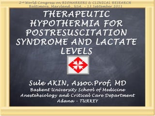 THERAPEUTIC
HYPOTHERMIA FOR
POSTRESUSCITATION
SYNDROME AND LACTATE
LEVELS
Sule AKIN, Assoc.Prof, MD
Baskent University School of Medicine
Anestehsiology and Critical Care Department
Adana - TURKEY
2nd
World Congress on BIOMARKERS & CLINICAL RESEARCH
Baltimore, Maryland , USA. – 13 September 2011
 