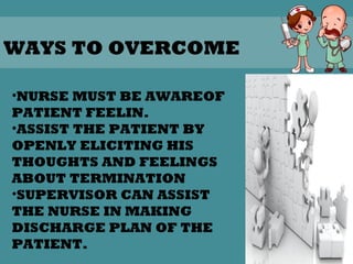 32
WAYS TO OVERCOME
•NURSE MUST BE AWAREOF
PATIENT FEELIN.
•ASSIST THE PATIENT BY
OPENLY ELICITING HIS
THOUGHTS AND FEELINGS
ABOUT TERMINATION
•SUPERVISOR CAN ASSIST
THE NURSE IN MAKING
DISCHARGE PLAN OF THE
PATIENT.
 