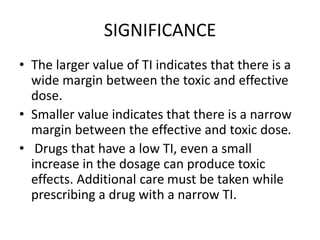 SIGNIFICANCE
• The larger value of TI indicates that there is a
wide margin between the toxic and effective
dose.
• Smaller value indicates that there is a narrow
margin between the effective and toxic dose.
• Drugs that have a low TI, even a small
increase in the dosage can produce toxic
effects. Additional care must be taken while
prescribing a drug with a narrow TI.
 