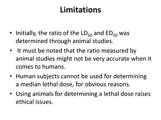 Limitations
• Initially, the ratio of the LD50 and ED50 was
determined through animal studies.
• It must be noted that the ratio measured by
animal studies might not be very accurate when it
comes to humans.
• Human subjects cannot be used for determining
a median lethal dose, for obvious reasons.
• Using animals for determining a lethal dose raises
ethical issues.
 