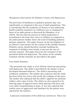 Therapeutic Intervention for Pediatric Clients with Depression
The provision of healthcare to pediatric patients may vary
significantly as compared to the case of adult populations. This
is considering that the symptoms of disease or any underlying
health condition manifests in a different way as compared to
those of an adult patient as discussed by Ghandour, et al.
(2019). The fact that the process in which medication is
assimilated to the body also varies in children as compared to
the adult patients further shows the need of handling pediatric
patients separately. This paper focuses on the development of
an effective intervention for the control of the suitable features.
Pediatric nurses should therefore consider handling the
treatment of children more keenly to prevent the case of
extreme reaction. This paper discusses the treatment of the
presented child with depression. The choice of the suitable
treatment and the rationale are provided in the paper.
Case Study Summary
The presented case study is of an African American presenting
with depression. The child is described by the mother to have
developed abnormal behavior. The child is presenting with
withdrawn conditions. The mother also expresses that the child
has been lately less active and avoids the company of the peers.
The mother also indicated that the child’s appetite has declined
within a short span of time. The child was also reported to be
showing signs of aggressiveness while playing with peers and
even while communicating at home. It was also reported that
similar cases of aggression and loneliness by the patient were
reported by the teachers.
A physical examination of the child was carried out. There was
 