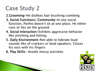 2.Grooming-He dislikes hair brushing/combing
3. Social Functions/ Community-In any social
function, Partho doesn’t sit at one place. He either
runs or lies on the ground.
4. Social Interaction-Exhibits aggressive behavior
like pinching and hitting.
5. Daily Environment-Not able to tolerate loud
sounds like of crackers or loud speakers. Closes
his ears with his fingers
6. Play Skills- Avoids messy activities

 
