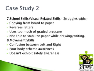 7.School Skills/Visual Related Skills- Struggles with: Copying from board to paper
 Reverses letters
 Uses too much of graded pressure
 Not able to stabilize paper while drawing/writing.
8.Movement Skills
 Confusion between Left and Right
 Poor body scheme awareness
 Doesn’t exhibit safety awareness

 