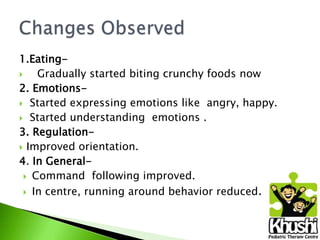 1.Eating
Gradually started biting crunchy foods now
2. Emotions Started expressing emotions like angry, happy.
 Started understanding emotions .
3. Regulation Improved orientation.
4. In General Command following improved.
 In centre, running around behavior reduced.

 