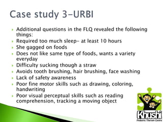 









Additional questions in the FLQ revealed the following
things:
Required too much sleep- at least 10 hours
She gagged on foods
Does not like same type of foods, wants a variety
everyday
Difficulty sucking though a straw
Avoids tooth brushing, hair brushing, face washing
Lack of safety awareness
Poor fine motor skills such as drawing, coloring,
handwriting
Poor visual perceptual skills such as reading
comprehension, tracking a moving object

 