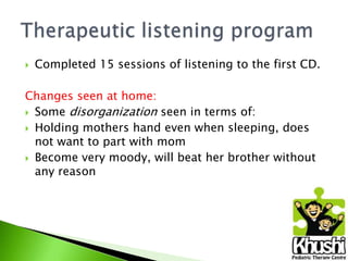 

Completed 15 sessions of listening to the first CD.

Changes seen at home:
 Some disorganization seen in terms of:
 Holding mothers hand even when sleeping, does
not want to part with mom
 Become very moody, will beat her brother without
any reason

 