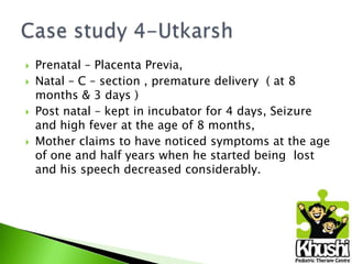 






Prenatal – Placenta Previa,
Natal – C – section , premature delivery ( at 8
months & 3 days )
Post natal – kept in incubator for 4 days, Seizure
and high fever at the age of 8 months,
Mother claims to have noticed symptoms at the age
of one and half years when he started being lost
and his speech decreased considerably.

 