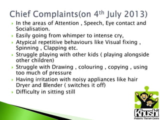 









In the areas of Attention , Speech, Eye contact and
Socialisation.
Easily going from whimper to intense cry,
Atypical repetitive behaviours like Visual fixing ,
Spinning , Clapping etc.
Struggle playing with other kids ( playing alongside
other children)
Struggle with Drawing , colouring , copying , using
too much of pressure
Having irritation with noisy appliances like hair
Dryer and Blender ( switches it off)
Difficulty in sitting still

 