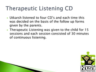 



Utkarsh listened to four CD’s and each time this
was decided on the basis of the follow up forms
given by the parents.
Therapeutic Listening was given to the child for 15
sessions and each session consisted of 30 minutes
of continuous listening.

 