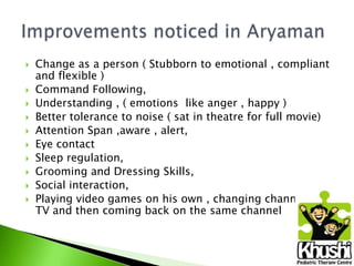 










Change as a person ( Stubborn to emotional , compliant
and flexible )
Command Following,
Understanding , ( emotions like anger , happy )
Better tolerance to noise ( sat in theatre for full movie)
Attention Span ,aware , alert,
Eye contact
Sleep regulation,
Grooming and Dressing Skills,
Social interaction,
Playing video games on his own , changing channels on
TV and then coming back on the same channel

 