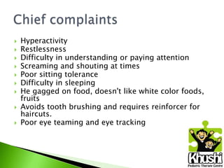










Hyperactivity
Restlessness
Difficulty in understanding or paying attention
Screaming and shouting at times
Poor sitting tolerance
Difficulty in sleeping
He gagged on food, doesn't like white color foods,
fruits
Avoids tooth brushing and requires reinforcer for
haircuts.
Poor eye teaming and eye tracking

 