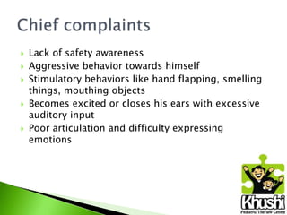 







Lack of safety awareness
Aggressive behavior towards himself
Stimulatory behaviors like hand flapping, smelling
things, mouthing objects
Becomes excited or closes his ears with excessive
auditory input
Poor articulation and difficulty expressing
emotions

 