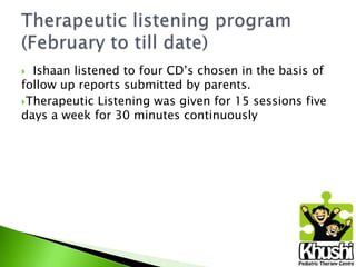 Ishaan listened to four CD’s chosen in the basis of
follow up reports submitted by parents.
Therapeutic Listening was given for 15 sessions five
days a week for 30 minutes continuously


 