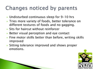 








Undisturbed continuous sleep for 9-10 hrs
Tries more variety of foods, better tolerance on
different textures of foods and no gagging.
Sits for haircut without reinforcer
Better visual perception and eye contact
Fine motor skills better than before, writing skills
improved
Sitting tolerance improved and shows proper
emotions.

 