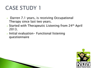 





Darren 7.1 years, is receiving Occupational
Therapy since last two years.
Started with Therapeutic Listening from 24th April
2013.
Initial evaluation- Functional listening
questionnaire

 