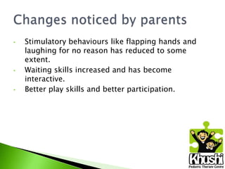 •

•

•

Stimulatory behaviours like flapping hands and
laughing for no reason has reduced to some
extent.
Waiting skills increased and has become
interactive.
Better play skills and better participation.

 
