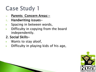 Parents Concern Areas:1.
Handwriting issues
Spacing in between words,

Difficulty in copying from the board
independently.
2. Social Skills
Wants to stay aloof,

Difficulty in playing kids of his age,


 