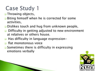 Throwing objects,
 Biting himself when he is corrected for some
activities,
 Dislikes touch and hug from unknown people,
 Difficulty in getting adjusted to new environment
at relatives or others house.
 Has difficulty in language expression flat monotonous voice
 Sometimes there is difficulty in expressing
emotions verbally


 