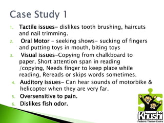 1.
2.
3.

4.
5.
6.

Tactile issues- dislikes tooth brushing, haircuts
and nail trimming.
Oral Motor - seeking shows- sucking of fingers
and putting toys in mouth, biting toys
Visual issues-Copying from chalkboard to
paper, Short attention span in reading
/copying, Needs finger to keep place while
reading, Rereads or skips words sometimes.
Auditory issues- Can hear sounds of motorbike &
helicopter when they are very far.
Oversensitive to pain.
Dislikes fish odor.

 