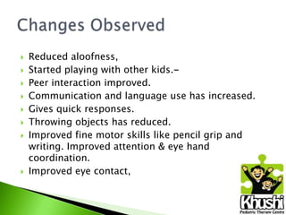 










Reduced aloofness,
Started playing with other kids.Peer interaction improved.
Communication and language use has increased.
Gives quick responses.
Throwing objects has reduced.
Improved fine motor skills like pencil grip and
writing. Improved attention & eye hand
coordination.
Improved eye contact,

 