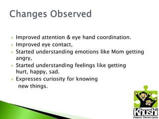 







Improved attention & eye hand coordination.
Improved eye contact,
Started understanding emotions like Mom getting
angry,
Started understanding feelings like getting
hurt, happy, sad.
Expresses curiosity for knowing
new things.

 