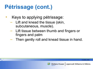 Pétrissage (cont.) Keys to applying pétrissage: Lift and knead the tissue (skin, subcutaneous, muscle). Lift tissue between thumb and fingers or fingers and palm Then gently roll and knead tissue in hand. 