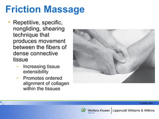 Friction Massage  Repetitive, specific, nongliding, shearing technique that produces movement between the fibers of dense connective tissue Increasing tissue extensibility Promotes ordered alignment of collagen within the tissues 
