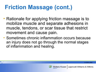 Friction Massage (cont.) Rationale for applying friction massage is to mobilize muscle and separate adhesions in muscle, tendons, or scar tissue that restrict movement and cause pain.   Sometimes chronic inflammation occurs because an injury does not go through the normal stages of inflammation and healing. 