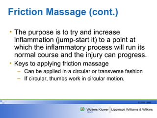 Friction Massage (cont.) The purpose is to try and increase inflammation (jump-start it) to a point at which the inflammatory process will run its normal course and the injury can progress. Keys to applying friction massage Can be applied in a circular or transverse fashion If circular, thumbs work in circular motion. 