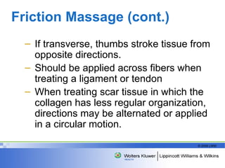 Friction Massage (cont.) If transverse, thumbs stroke tissue from opposite directions. Should be applied across fibers when treating a ligament or tendon When treating scar tissue in which the collagen has less regular organization, directions may be alternated or applied in a circular motion. 