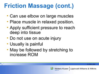 Friction Massage (cont.) Can use elbow on large muscles Place muscle in relaxed position. Apply sufficient pressure to reach deep into tissue Do not use on acute injury Usually is painful May be followed by stretching to increase ROM  