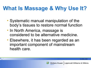 What Is Massage & Why Use It? Systematic manual manipulation of the body’s tissues to restore normal function In North America, massage is   considered to be alternative medicine. Elsewhere, it has been regarded as an important component of mainstream health care.  