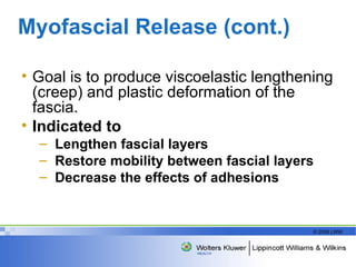 Myofascial Release (cont.) Goal is to produce viscoelastic lengthening (creep) and plastic deformation of the fascia.  Indicated to Lengthen fascial layers Restore mobility between fascial layers  Decrease the effects of adhesions 