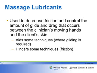 Massage Lubricants Used to decrease friction and control the amount of glide and drag that occurs between the clinician’s moving hands and the client’s skin Aids some techniques (where gliding is required)  Hinders some techniques (friction)  