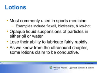 Lotions  Most commonly used in sports medicine Examples include flexall, biofreeze, & icy-hot Opaque liquid suspensions of particles in either oil or water Lose their ability to lubricate fairly rapidly. As we know from the ultrasound chapter, some lotions claim to be conductive.  